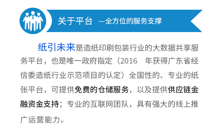 平台优势—全方位的服务支撑--1
、5万认证企业会员，10万用户，5万家企业采购会员，日均pv10w+。2、100万人的线下销售团队帮你出货，平台裂变的庞大线下代理，只要你的产品够好，就有人帮
你推广
。3、第一品牌优势，政府唯一指定平台（2016 年获得广东省经信委造纸行业示
范项目的认定）全国性的、专业的纸张平台。4、强大的线上线下支持，自建研发团队，精心打造大宗商品B2B行业最高效、智能
的IT系统，可提供供应链金融资金支持，以及免费的仓储
服务。